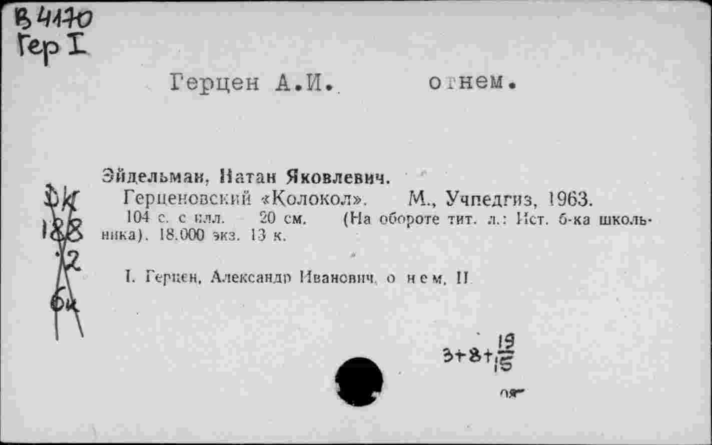 ﻿Герцен А.И..
о гнем.
Эйдельман. Натан Яковлевич.
Герценовский «Колокол». М., Учпедгиз, 1963.
104 с. с илл. 20 см. (На обороте тит. л.: Ист. б-ка школьника). 18.000 экз. 13 к.
I. Геркен, Александр Иванович о нем. II

